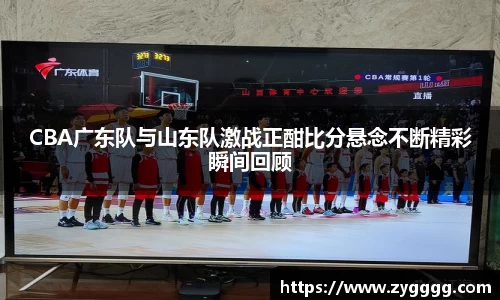 CBA广东队与山东队激战正酣比分悬念不断精彩瞬间回顾